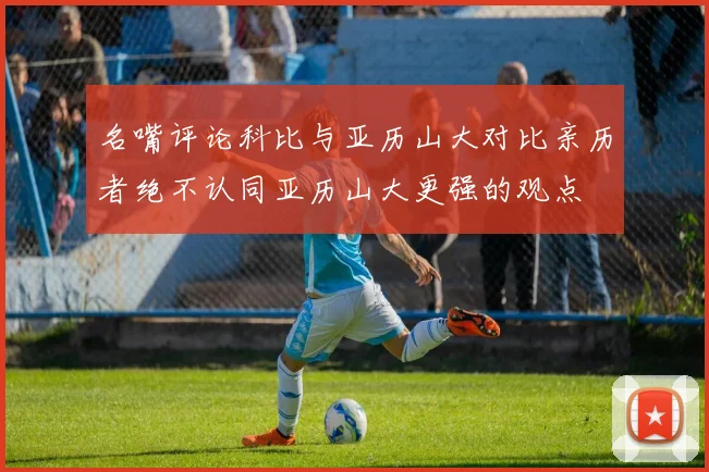 名嘴评论科比与亚历山大对比亲历者绝不认同亚历山大更强的观点