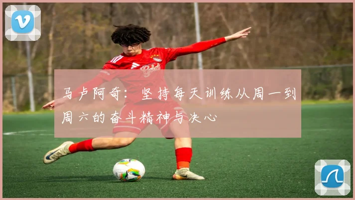 马卢阿奇：坚持每天训练从周一到周六的奋斗精神与决心