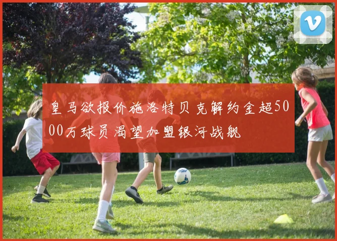 皇马欲报价施洛特贝克解约金超5000万球员渴望加盟银河战舰