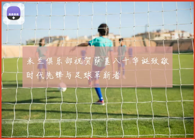 米兰俱乐部祝贺萨基八十华诞致敬时代先锋与足球革新者