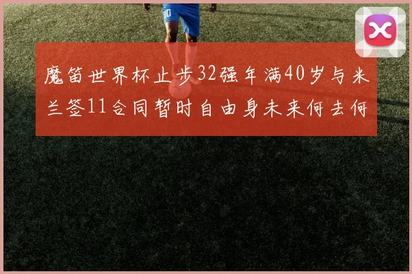 魔笛世界杯止步32强年满40岁与米兰签11合同暂时自由身未来何去何从