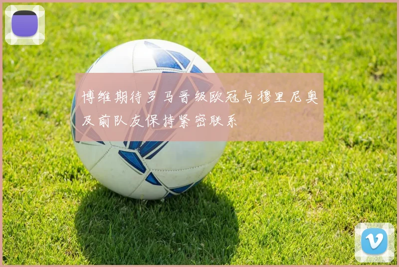 博维期待罗马晋级欧冠与穆里尼奥及前队友保持紧密联系