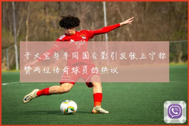 于大宝与李同国合影引发张玉宁称赞两位传奇球员的热议
