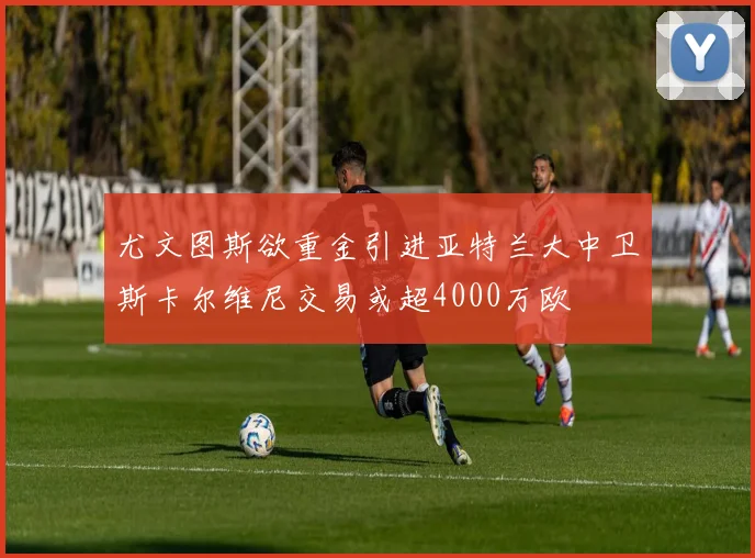 尤文图斯欲重金引进亚特兰大中卫斯卡尔维尼交易或超4000万欧