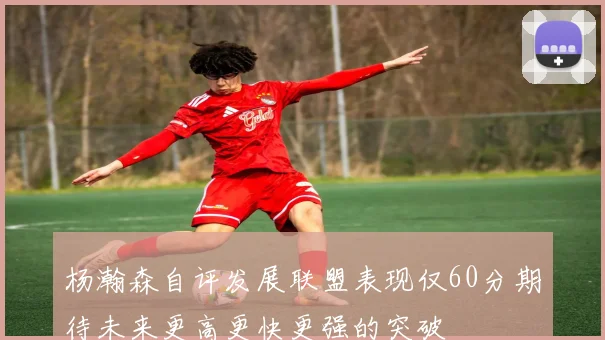 杨瀚森自评发展联盟表现仅60分期待未来更高更快更强的突破