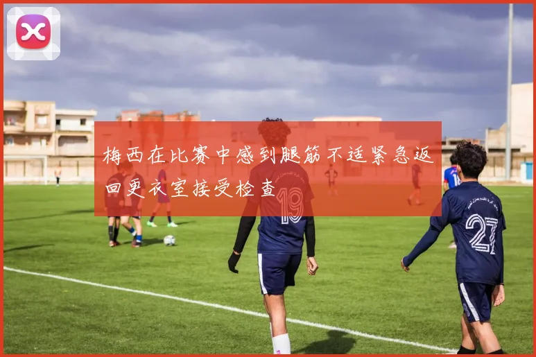 梅西在比赛中感到腿筋不适紧急返回更衣室接受检查