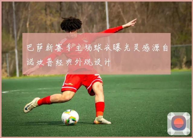 巴萨新赛季主场球衣曝光灵感源自诺坎普经典外观设计