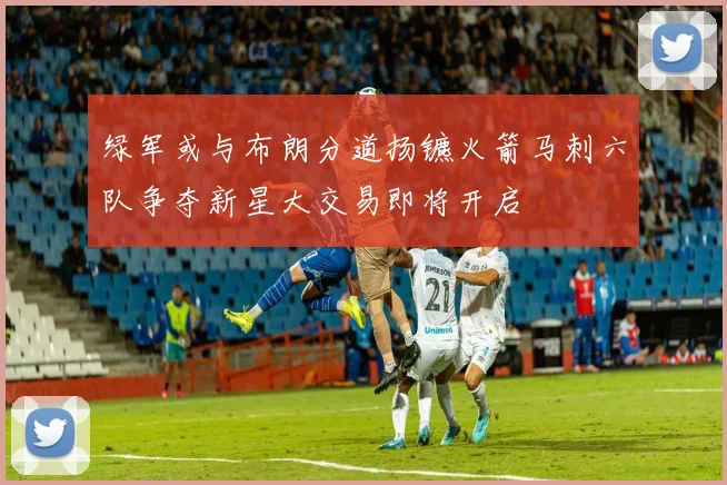 绿军或与布朗分道扬镳火箭马刺六队争夺新星大交易即将开启