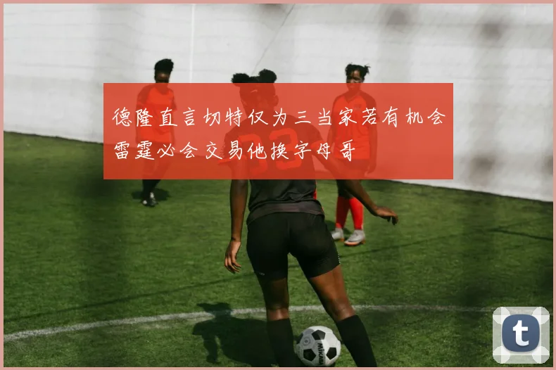 德隆直言切特仅为三当家若有机会雷霆必会交易他换字母哥