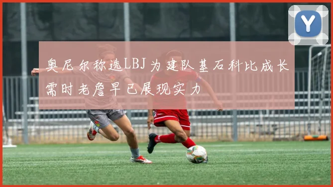 奥尼尔称选LBJ为建队基石科比成长需时老詹早已展现实力