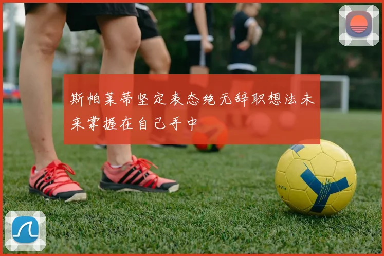 斯帕莱蒂坚定表态绝无辞职想法未来掌握在自己手中