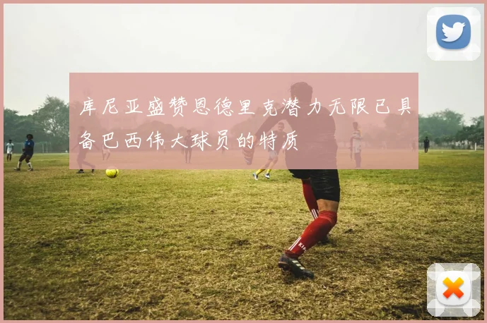 库尼亚盛赞恩德里克潜力无限已具备巴西伟大球员的特质