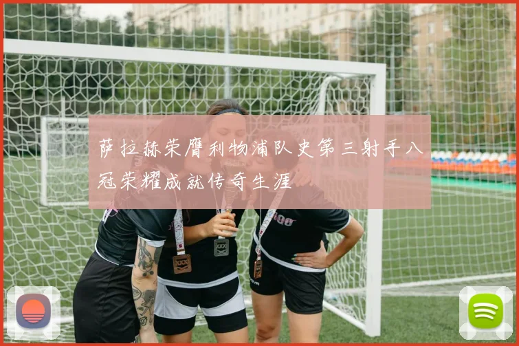 萨拉赫荣膺利物浦队史第三射手八冠荣耀成就传奇生涯
