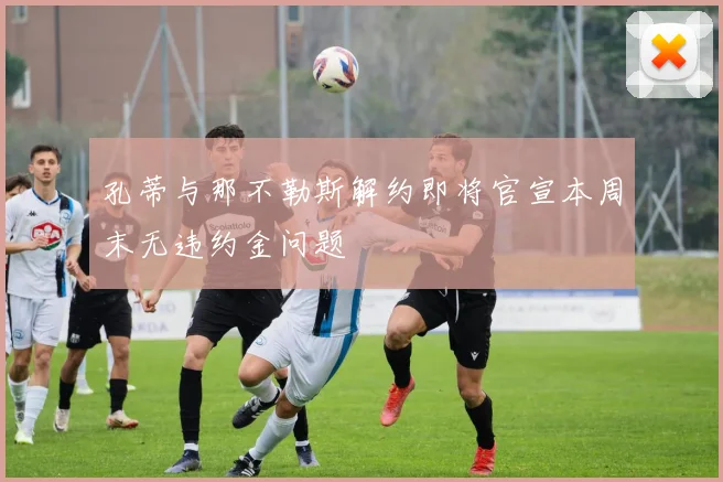 孔蒂与那不勒斯解约即将官宣本周末无违约金问题