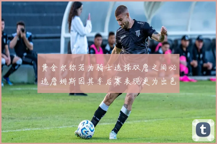 费舍尔称若为骑士选择双詹之间必选詹姆斯因其季后赛表现更为出色