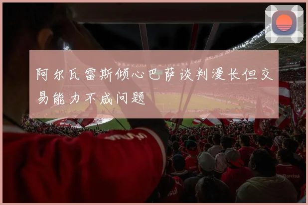 阿尔瓦雷斯倾心巴萨谈判漫长但交易能力不成问题