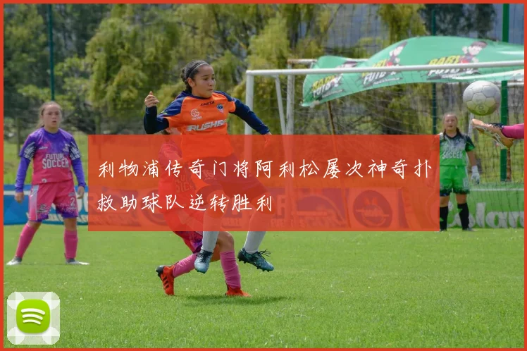 利物浦传奇门将阿利松屡次神奇扑救助球队逆转胜利
