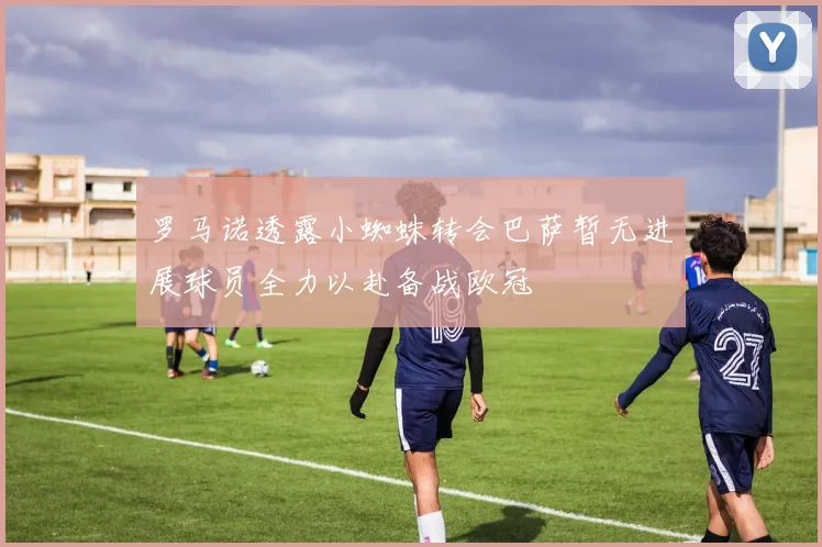 罗马诺透露小蜘蛛转会巴萨暂无进展球员全力以赴备战欧冠