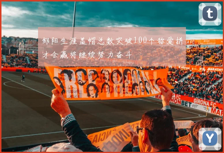 邹阳生涯盖帽总数突破100个称爱拼才会赢将继续努力奋斗