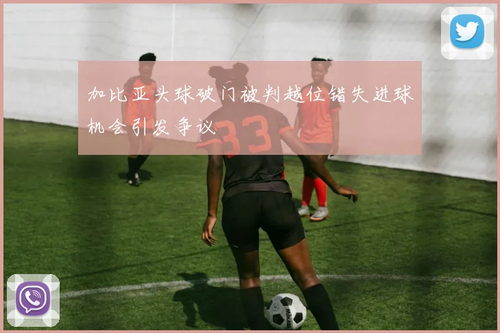加比亚头球破门被判越位错失进球机会引发争议