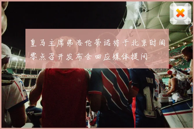 皇马主席弗洛伦蒂诺将于北京时间零点召开发布会回应媒体提问