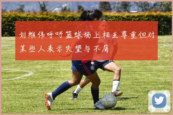 刘维伟呼吁篮球场上相互尊重但对某些人表示失望与不屑