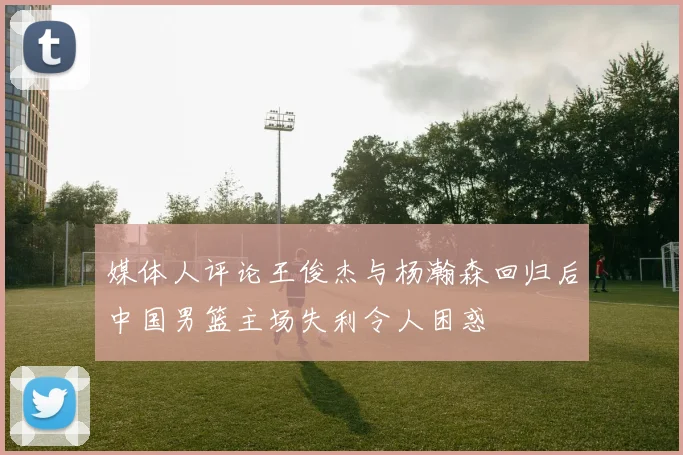 媒体人评论王俊杰与杨瀚森回归后中国男篮主场失利令人困惑